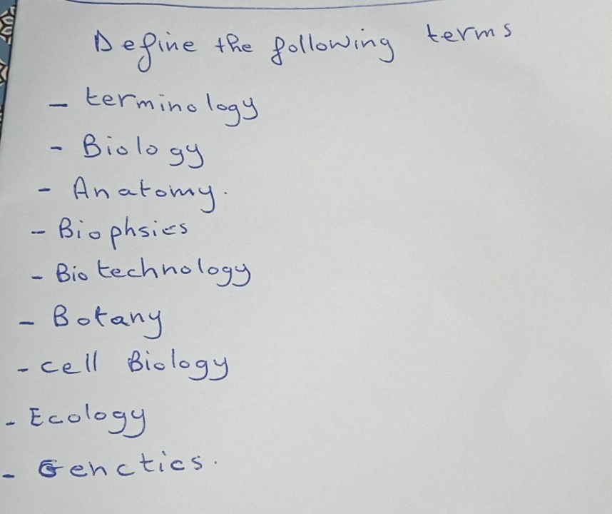 Define the following terms 
termino logy 
- Biology 
- Anatomy. 
- Biophsics 
- Bio technology 
- Borany 
- cell Biology 
Ecology 
-enctics.