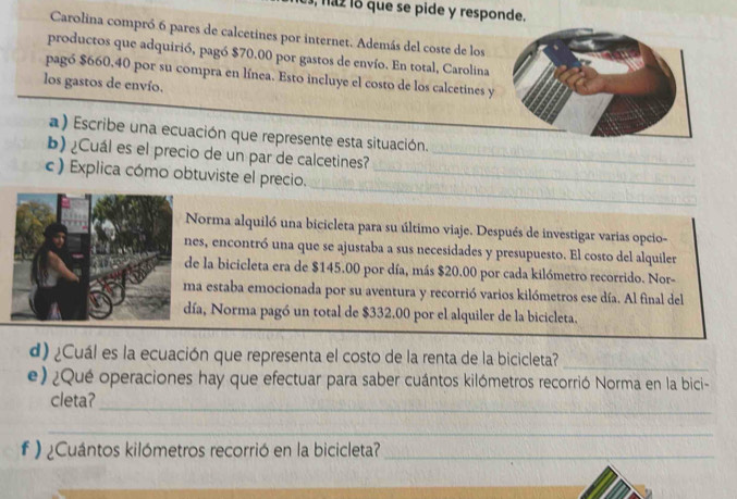 haz lo que se pide y responde. 
Carolina compró. 6 pares de calcetines por internet. Además del coste de los 
productos que adquirió, pagó $70.00 por gastos de envío. En total, Carolina 
pagó $660,40 por su compra en línea. Esto incluye el costo de los calcetines y 
los gastos de envío. 
a) Escribe una ecuación que represente esta situación. 
b) ¿Cuál es el precio de un par de calcetines?_ 
_ 
c ) Explica cómo obtuviste el precio._ 
Norma alquiló una bicicleta para su último viaje. Después de investigar varias opcio- 
es, encontró una que se ajustaba a sus necesidades y presupuesto. El costo del alquiler 
e la bicicleta era de $145.00 por día, más $20.00 por cada kilómetro recorrido. Nor- 
a estaba emocionada por su aventura y recorrió varios kilómetros ese día. Al final del 
ía, Norma pagó un total de $332.00 por el alquiler de la bicicleta. 
d) ¿Cuál es la ecuación que representa el costo de la renta de la bicicleta?_ 
e) ¿Qué operaciones hay que efectuar para saber cuántos kilómetros recorrió Norma en la bici- 
_ 
cleta? 
_ 
# ) ¿Cuántos kilómetros recorrió en la bicicleta?_ 
_ 
_