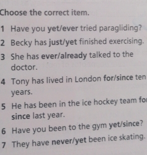 Choose the correct item. 
1 Have you yet/ever tried paragliding? 
2 Becky has just/yet finished exercising. 
3 She has ever/already talked to the 
doctor. 
4 Tony has lived in London for/since ten 
years. 
5 He has been in the ice hockey team fo 
since last year. 
6 Have you been to the gym yet/since? 
7 They have never/yet been ice skating.