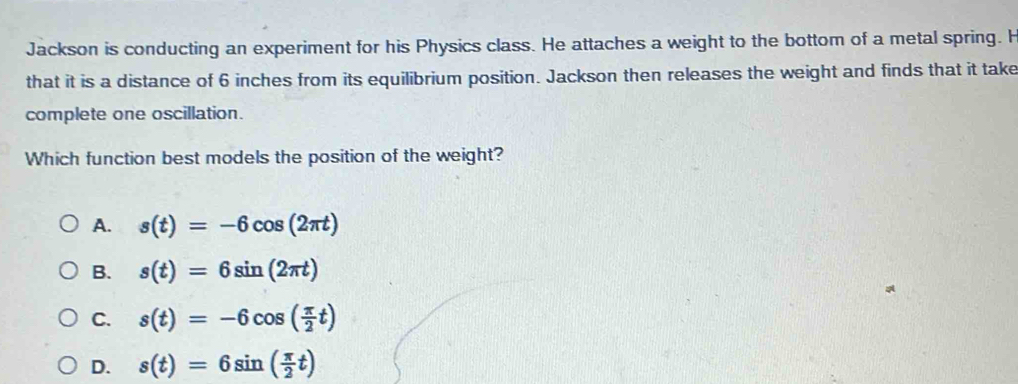 Jackson is conducting an experiment for his Physics class. He attaches a weight to the bottom of a metal spring. H
that it is a distance of 6 inches from its equilibrium position. Jackson then releases the weight and finds that it take
complete one oscillation.
Which function best models the position of the weight?
A. s(t)=-6cos (2π t)
B. s(t)=6sin (2π t)
C. s(t)=-6cos ( π /2 t)
D. s(t)=6sin ( π /2 t)