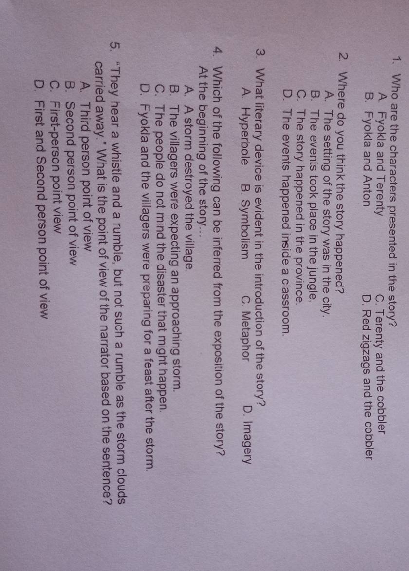 Who are the characters presented in the story?
A. Fyokla and Terenty C. Terenty and the cobbler
B. Fyokla and Anton D. Red zigzags and the cobbler
2. Where do you think the story happened?
A. The setting of the story was in the city.
B. The events took place in the jungle.
C. The story happened in the province.
D. The events happened inside a classroom.
3. What literary device is evident in the introduction of the story?
A. Hyperbole B. Symbolism C. Metaphor D. Imagery
4. Which of the following can be inferred from the exposition of the story?
At the beginning of the story...
A. A storm destroyed the village.
B. The villagers were expecting an approaching storm.
C. The people do not mind the disaster that might happen.
D. Fyokla and the villagers were preparing for a feast after the storm.
5. “They hear a whistle and a rumble, but not such a rumble as the storm clouds
carried away." What is the point of view of the narrator based on the sentence?
A. Third person point of view
B. Second person point of view
C. First-person point view
D. First and Second person point of view