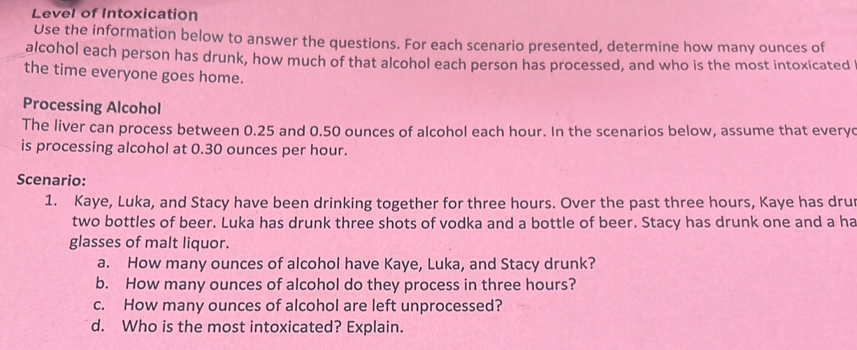 Level of Intoxication 
Use the information below to answer the questions. For each scenario presented, determine how many ounces of 
alcohol each person has drunk, how much of that alcohol each person has processed, and who is the most intoxicated 
the time everyone goes home. 
Processing Alcohol 
The liver can process between 0.25 and 0.50 ounces of alcohol each hour. In the scenarios below, assume that everyc 
is processing alcohol at 0.30 ounces per hour. 
Scenario: 
1. Kaye, Luka, and Stacy have been drinking together for three hours. Over the past three hours, Kaye has drur 
two bottles of beer. Luka has drunk three shots of vodka and a bottle of beer. Stacy has drunk one and a ha 
glasses of malt liquor. 
a. How many ounces of alcohol have Kaye, Luka, and Stacy drunk? 
b. How many ounces of alcohol do they process in three hours? 
c. How many ounces of alcohol are left unprocessed? 
d. Who is the most intoxicated? Explain.