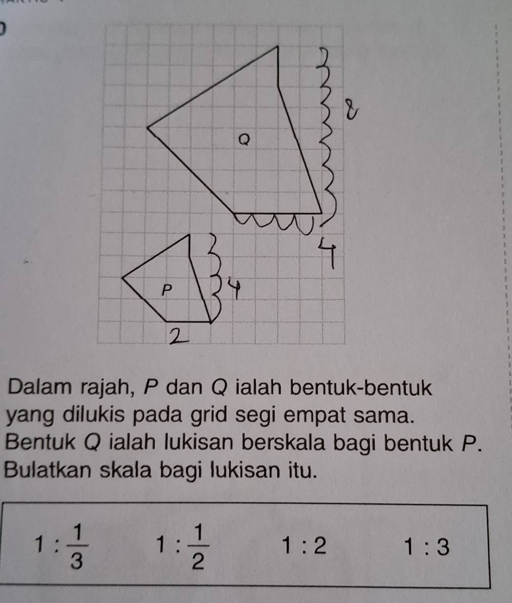 Dalam rajah, P dan Q ialah bentuk-bentuk
yang dilukis pada grid segi empat sama.
Bentuk Q ialah lukisan berskala bagi bentuk P.
Bulatkan skala bagi lukisan itu.
1: 1/3 
1: 1/2 
1:2
1:3