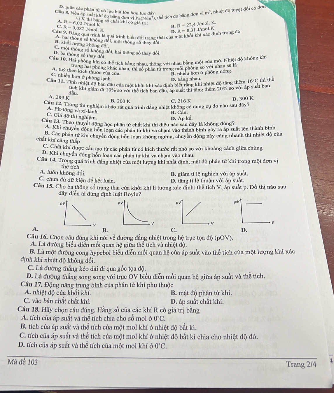 D. giữa các phân tử có lực hút lớn hơn lực đầy.
Câu 8. Nếu áp suất khí đo bằng đơn vị Pa(N/m^2) ), thể tích đo bằng đơn vim^3 *, nhiệt độ tuyệt đối có đơn
A. R=6,02J/mol.K vị K thì hằng số chất khí có giá trị: B. R=22,4 J/mol. K.
C. R=0,082 J/mol. K J/mol.K
D. R=8,31
Cầu 9. Đằng quá trình là quá trình biến đổi trang thái của một khối khí xác định trong đó
A. hai thông số không đổi, một thông số thay đổi,
B. khối lượng không đổi.
C. một thông số không đổi, hai thông số thay đổi.
D. ba thông số thay đổi.
Câu 10. Hai phòng kín có thể tích bằng nhau. thông với nhau bằng một cửa mở. Nhiệt độ không khí
trong hai phòng khác nhau, thì số phân tử trong mỗi phòng so với nhau sẽ là
A. tuỳ theo kích thước của cửa.
B. nhiều hơn ở phòng nóng.
C. nhiều hơn ở phòng lạnh.
D. bằng nhau.
Cầu 11. Tính nhiệt độ ban đầu của một khối khí xác đinh biết rằng khi nhiệt độ tăng thêm 16°C thì thể
đầu. tích khí giảm đi 10% so với thể tích ban đầu, áp suất thì tăng thêm 20% so với áp suất ban
A. 289 K B. 200 K
C. 216 K D. 300 K
Câu 12. Trong thí nghiệm khảo sát quá trình đẳng nhiệt không có dụng cụ đo nào sau đây?
A. Pit-tông và xi-lanh.
B. Cân.
C. Giá đỡ thí nghiệm.
D. Áp kế.
Câu 13. Theo thuyết động học phân tử chất khí thì điều nào sau đây là không đúng?
A. Khi chuyển động hỗn loạn các phân tử khí va chạm vào thành bình gây ra áp suất lên thành bình
B. Các phân tử khí chuyển động hỗn loạn không ngừng, chuyển động này càng nhanh thì nhiệt độ của
chất khí càng thấp
C. Chất khí được cầu tạo từ các phân tử có kích thước rất nhỏ so với khoảng cách giữa chúng
D. Khi chuyển động hỗn loạn các phân tử khí va chạm vào nhau.
Câu 14. Trong quá trình đẳng nhiệt của một lượng khí nhất định, mật độ phân tử khí trong một đơn vị
thể tích
A. luôn không đối. B. giảm tỉ lệ nghịch với áp suất.
C. chưa đủ dữ kiện đề kết luận. D. tăng tỉ lệ thuận với áp suất.
Câu 15. Cho ba thông số trạng thái của khối khí lí tưởng xác định: thể tích V, áp suất p. Đồ thị nào sau
dây diễn tả đúng định luật Boyle?
pV
A.
B.
D.
Câu 16. Chọn câu đúng khi nói về đường đẳng nhiệt trong hệ trục tọa độ (pOV).
A. Là đường biểu diễn mối quan hệ giữa thể tích và nhiệt độ.
B. Là một đường cong hypebol biểu diễn mối quan hệ của áp suất vào thể tích của một lượng khí xác
định khi nhiệt độ không đổi.
C. Là đường thẳng kéo dài đi qua gốc tọa độ.
D. Là đường thẳng song song với trục OV biểu diễn mối quan hệ giữa áp suất và thể tích.
Câu 17. Động năng trung bình của phân tử khí phụ thuộc
A. nhiệt độ của khối khí. B. mật độ phân tử khí.
C. vào bản chất chất khí. D. áp suất chất khí.
Câu 18. Hãy chọn câu đúng. Hằng số của các khí R có giá trị bằng
A. tích của áp suất và thể tích chia cho số mol ở 0°C.
B. tích của áp suất và thể tích của một mol khí ở nhiệt độ bất kì.
C. tích của áp suất và thể tích của một mol khí ở nhiệt độ bất kì chia cho nhiệt độ đó.
D. tích của áp suất và thể tích của một mol khí ở 0°C.
Mã đề 103
Trang 2/4 4