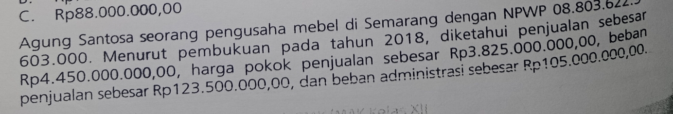 C. Rp88.000.000,00
Agung Santosa seorang pengusaha mebel di Semarang dengan NPWP 08.803.622
603.000. Menurut pembukuan pada tahun 2018, diketahui penjualan sebesar
Rp4.450.000.000,00, harga pokok penjualan sebesar Rp3.825.000.000,00, beban
penjualan sebesar Rp123.500.000,00, dan beban administrasi sebesar Rp105.000.000,00.