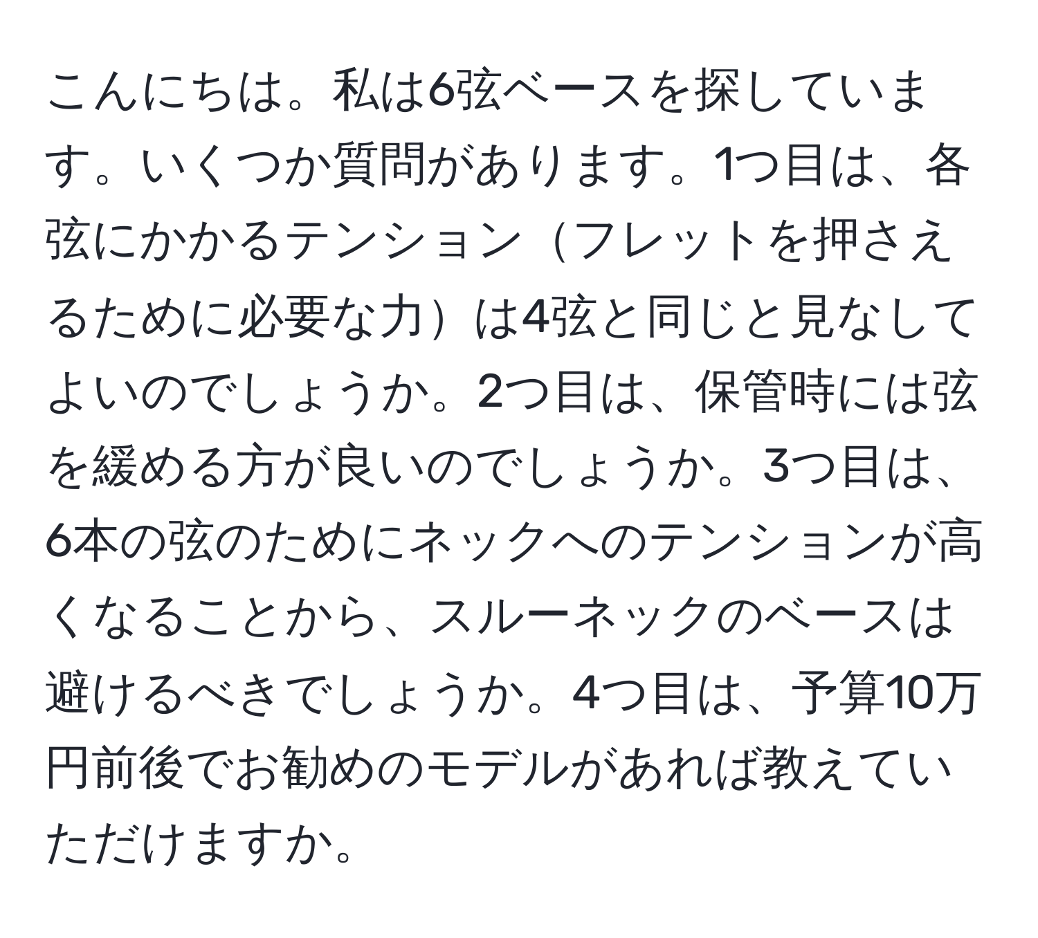 こんにちは。私は6弦ベースを探しています。いくつか質問があります。1つ目は、各弦にかかるテンションフレットを押さえるために必要な力は4弦と同じと見なしてよいのでしょうか。2つ目は、保管時には弦を緩める方が良いのでしょうか。3つ目は、6本の弦のためにネックへのテンションが高くなることから、スルーネックのベースは避けるべきでしょうか。4つ目は、予算10万円前後でお勧めのモデルがあれば教えていただけますか。