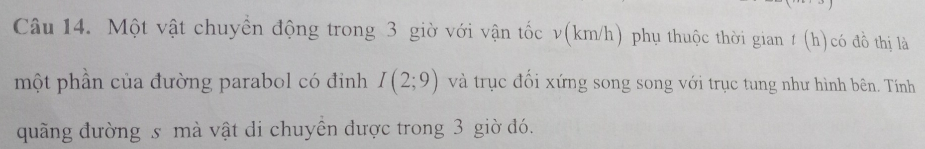 Một vật chuyển động trong 3 giờ với vận tốc v(km/h) phụ thuộc thời gian t (h) có đồ thị là 
một phần của đường parabol có đinh I(2;9) và trục đối xứng song song với trục tung như hình bên. Tính 
quãng đường s mà vật di chuyển được trong 3 giờ đó.