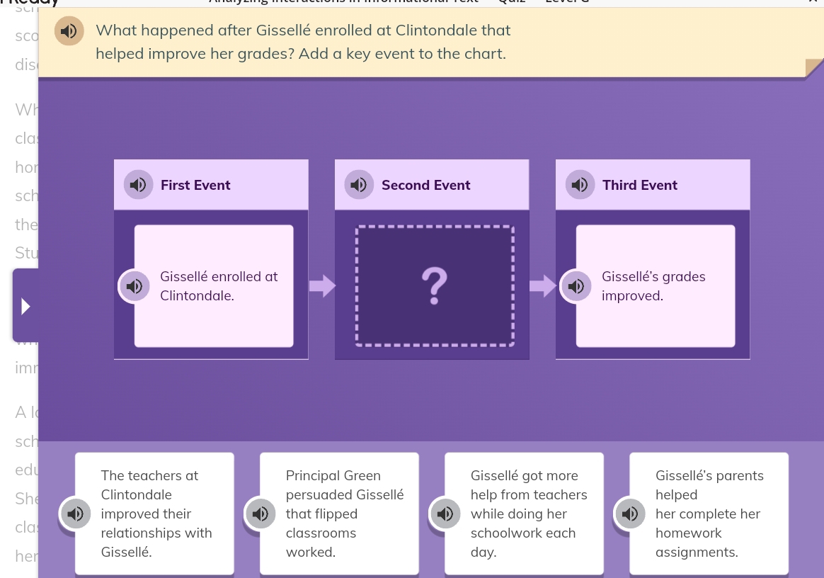 sca What happened after Gissellé enrolled at Clintondale that 
dis helped improve her grades? Add a key event to the chart. 
Wh 
cla 
hor 
First Event Second Event 
sch Third Event 
the 
Stu 
? 
Gissellé enrolled at Gissellé's grades 
Clintondale. improved. 
imr 
Al 
sch 
edu The teachers at Principal Green Gissellé got more Gissellé's parents 
She Clintondale persuaded Gissellé help from teachers helped 
cla improved their that flipped while doing her her complete her 
relationships with classrooms schoolwork each homework 
her Gissellé. worked. day. assignments.