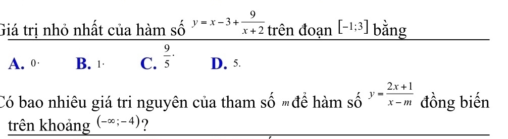 Giá trị nhỏ nhất của hàm số y=x-3+ 9/x+2  trên đoạn [-1;3] bằng
A. 0 · B. 1 · C.  9/5 · D. 5.
Có bao nhiêu giá tri nguyên của tham số "để hàm số y= (2x+1)/x-m  đồng biến
trên khoảng (-∈fty ;-4) ?