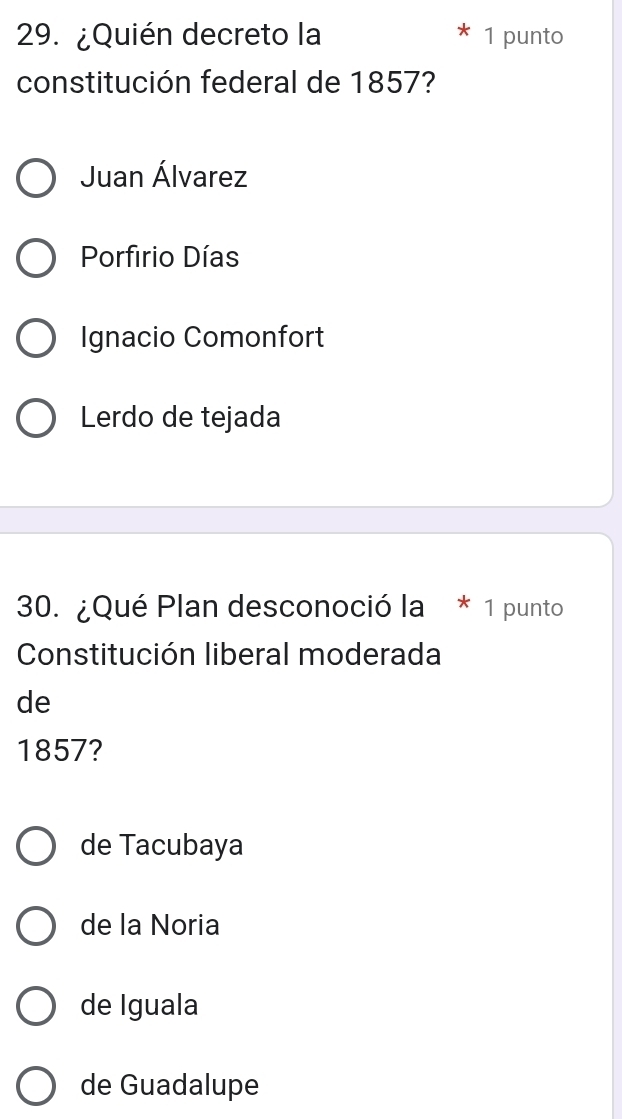 ¿Quién decreto la 1 punto
constitución federal de 1857?
Juan Álvarez
Porfirio Días
Ignacio Comonfort
Lerdo de tejada
30. ¿Qué Plan desconoció la * 1 punto
Constitución liberal moderada
de
1857?
de Tacubaya
de la Noria
de Iguala
de Guadalupe