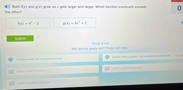 Both f(x) and g(x) grow as x gets larger and larger. Which function eventually exceeds 0 
the other?
f(x)=4^x-3 g(x)=4x^2+2
Submit 
Work it out 
Not feeling ready yet? These can help: 
Compare lnear and exponential growth Identify finéar, quadratic, and exponential functions im (1.II) @ 
Lesson : Linear functions Lesson: Exponential growth 
Lumor Quagrafic functions