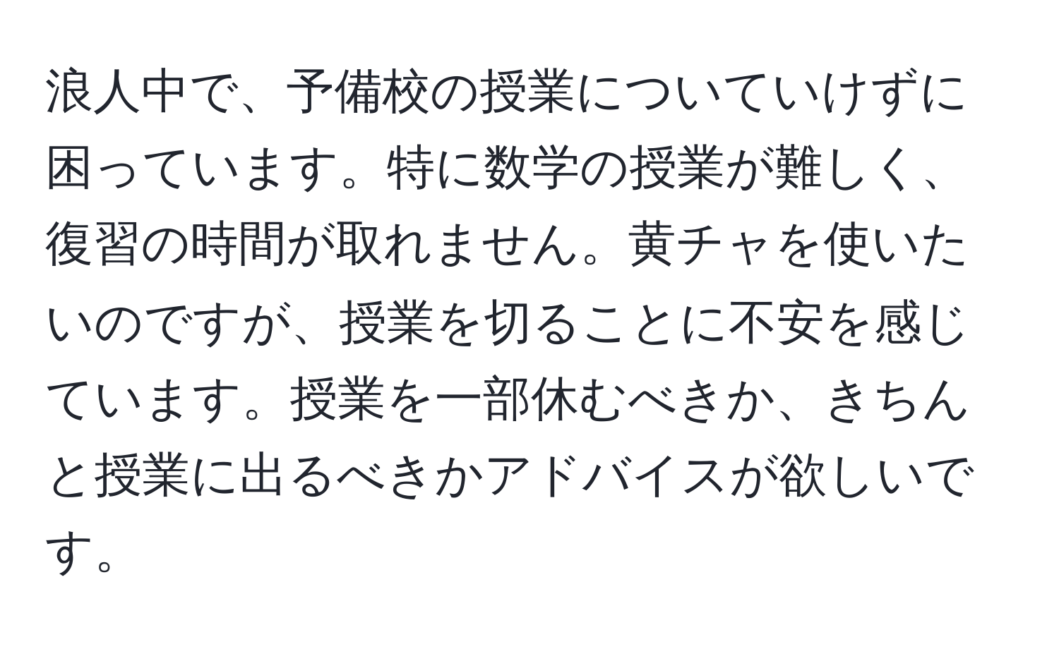 浪人中で、予備校の授業についていけずに困っています。特に数学の授業が難しく、復習の時間が取れません。黄チャを使いたいのですが、授業を切ることに不安を感じています。授業を一部休むべきか、きちんと授業に出るべきかアドバイスが欲しいです。