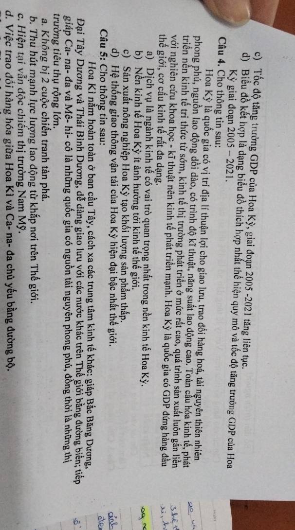 Tốc độ tăng trưởng GDP của Hoa Kỳ, giai đoạn 2005 -2021 tăng liên tục.
d) Biểu đồ kết hợp là dạng biểu đồ thích hợp nhất thể hiện quy mô và tốc độ tăng trưởng GDP của Hoa
Kỳ giai đoạn 2005 - 2021.
Câu 4. Cho thông tin sau:
Hoa Kỳ là quốc gia có vị trí địa lí thuận lợi cho giao lưu, trao đổi hàng hoá, tài nguyên thiên nhiên
phong phú, nguồn lao động dồi dào, có trình độ kĩ thuật, năng suất lao động cao. Toàn cầu hóa kinh tế, phát
triển nền kinh tế tri thức từ sớm, kinh tế thị trường phát triển ở mức rất cao, quá trình sản xuất luôn gắn liền
với nghiên cứu khoa học - kĩ thuật nên kinh tế phát triển mạnh. Hoa Kỳ là quốc gia có GDP đứng hàng đầu
thế giới, cơ cấu kinh tế rất đa dạng.
a) Dịch vụ là ngành kinh tế có vai trò quan trọng nhất trong nền kinh tế Hoa Kỳ.
b) Nền kinh tế Hoa Kỳ ít ảnh hưởng tới kinh tế thế giới.
c) Sản xuất nông nghiệp Hoa Kỳ tạo khối lượng sản phẩm thấp.
d) Hệ thống giao thông vận tải của Hoa Kỳ hiện đại bậc nhất thế giới.
Câu 5: Cho thông tin sau:
Hoa Kì nằm hoàn toàn ở ban cầu Tây, cách xa các trung tâm kinh tế khác: giáp Bắc Băng Dương,
Đại Tây Dương và Thái Bình Dương, dễ dàng giao lưu với các nước khác trên Thế giới bằng đường biển; tiếp
giáp Ca- na- đa và Mê- hi- cô là những quốc gia có nguồn tài nguyên phong phú, đồng thời là những thị
trường tiêu thụ rộng lớn.
a. Không bị 2 cuộc chiến tranh tàn phá.
b. Thu hút mạnh lực lượng lao động từ khắp nơi trên Thế giới.
c. Hiện tại vẫn độc chiếm thị trường Nam Mỹ.
d. Việc trao đồi hàng hóa giữa Hoa Kì và Ca- na- đa chủ yếu bằng đường bộ.