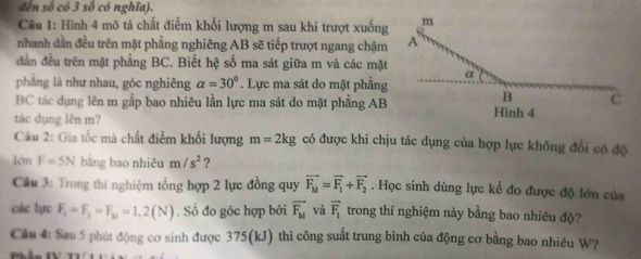 đến số có 3 số có nghĩa). 
Câu 1: Hình 4 mô tả chất điểm khối lượng m sau khi trượt xuống 
nhanh dần đều trên mặt phẳng nghiêng AB sẽ tiếp trượt ngang chậm 
dần đều trên mặt phẳng BC. Biết hệ số ma sát giữa m và các mặt 
phāng là như nhau, góc nghiêng alpha =30°. Lực ma sát do mặt phẳng
BC tác dụng lên m gắp bao nhiêu lần lực ma sát do mặt phẳng AB
tác dụng lên m? 
Câu 2: Gia tốc mà chất điểm khối lượng m=2kg có được khi chịu tác dụng của hợp lực không đổi có độ 
lòn F=5N bằng bao nhiêu m/s^2 ? 
Câu 3: Trong thí nghiệm tổng hợp 2 lực đồng quy vector F_M=vector F_1+vector F_2. Học sinh dùng lực kế đo được độ lớn của 
các lực F_1=F_2=F_M=1,2(N). Số đo góc hợp bởi overline F_b1 và vector F_1 trong thí nghiệm này bằng bao nhiêu độ? 
Cầu 4: Sau 5 phút động cơ sinh được 375(kJ) thì công suất trung bình của động cơ bằng bao nhiêu W?