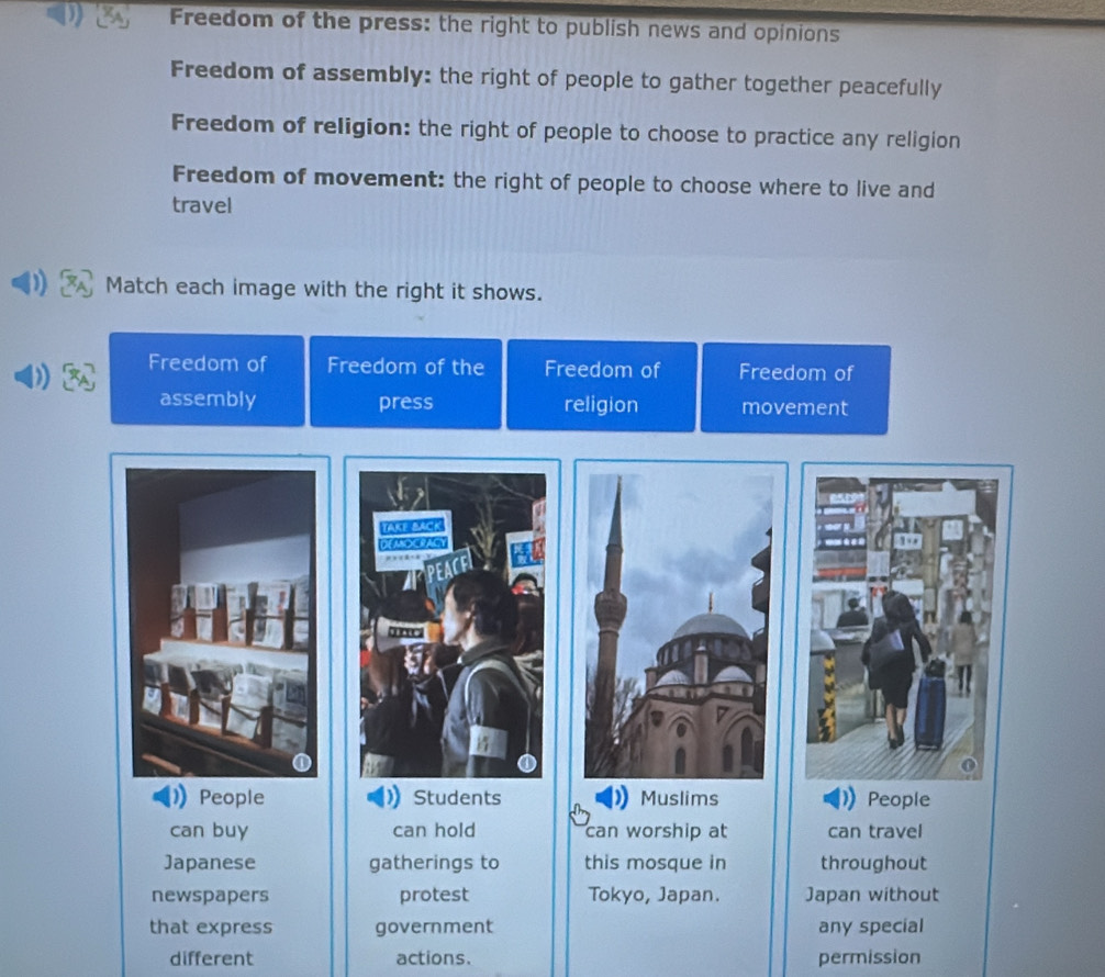 Freedom of the press: the right to publish news and opinions 
Freedom of assembly: the right of people to gather together peacefully 
Freedom of religion: the right of people to choose to practice any religion 
Freedom of movement: the right of people to choose where to live and 
travel 
Match each image with the right it shows. 
Freedom of Freedom of the Freedom of Freedom of 
assembly press religion movement 
TAKE BACK 
DEMDCNALY 
People Students Muslims People 
can buy can hold can worship at can travel 
Japanese gatherings to this mosque in throughout 
newspapers protest Tokyo, Japan. Japan without 
that express government any special 
different actions. permission