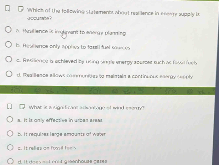 Which of the following statements about resilience in energy supply is
accurate?
a. Resilience is irrelevant to energy planning
b. Resilience only applies to fossil fuel sources
c. Resilience is achieved by using single energy sources such as fossil fuels
d. Resilience allows communities to maintain a continuous energy supply
What is a significant advantage of wind energy?
a. It is only effective in urban areas
b. It requires large amounts of water
c. It relies on fossil fuels
d. It does not emit greenhouse gases