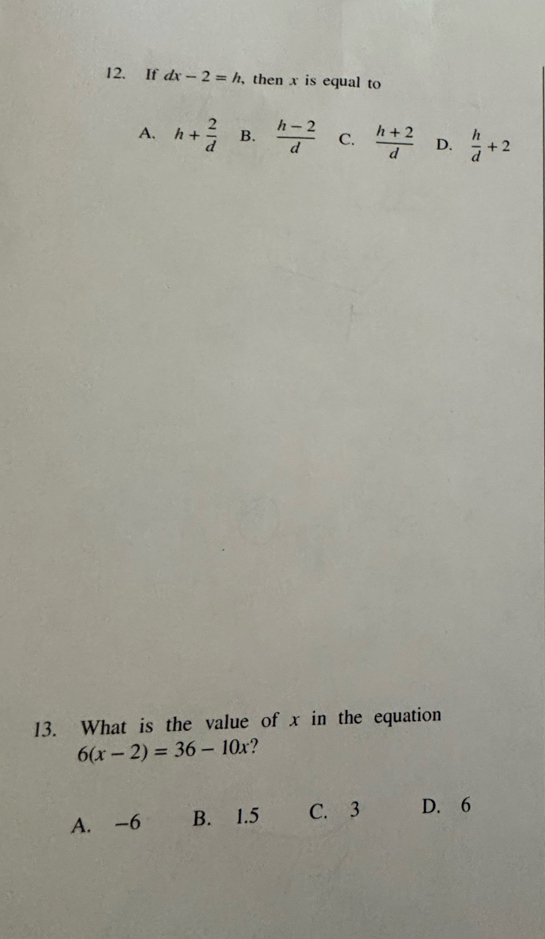 If dx-2=h , then x is equal to
A. h+ 2/d  B.  (h-2)/d  C.  (h+2)/d  D.  h/d +2
13. What is the value of x in the equation
6(x-2)=36-10x ?
A. -6 B. 1.5 C. 3 D. 6