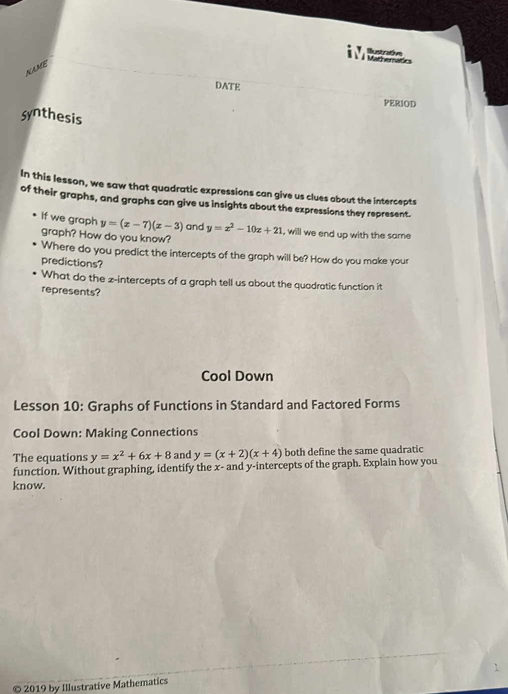 Iustrative 
Matheran 
NAME 
DATE 
PERIOD 
Synthesis 
In this lesson, we saw that quadratic expressions can give us clues about the intercepts 
of their graphs, and graphs can give us insights about the expressions they represent. 
If we graph y=(x-7)(x-3) and y=x^2-10x+21 , will we end up with the same 
graph? How do you know? 
Where do you predict the intercepts of the graph will be? How do you make your 
predictions? 
What do the x-intercepts of a graph tell us about the quadratic function it 
represents? 
Cool Down 
Lesson 10: Graphs of Functions in Standard and Factored Forms 
Cool Down: Making Connections 
The equations y=x^2+6x+8 and y=(x+2)(x+4) both define the same quadratic 
function. Without graphing, identify the x - and y-intercepts of the graph. Explain how you 
know. 
© 2019 by Illustrative Mathematics