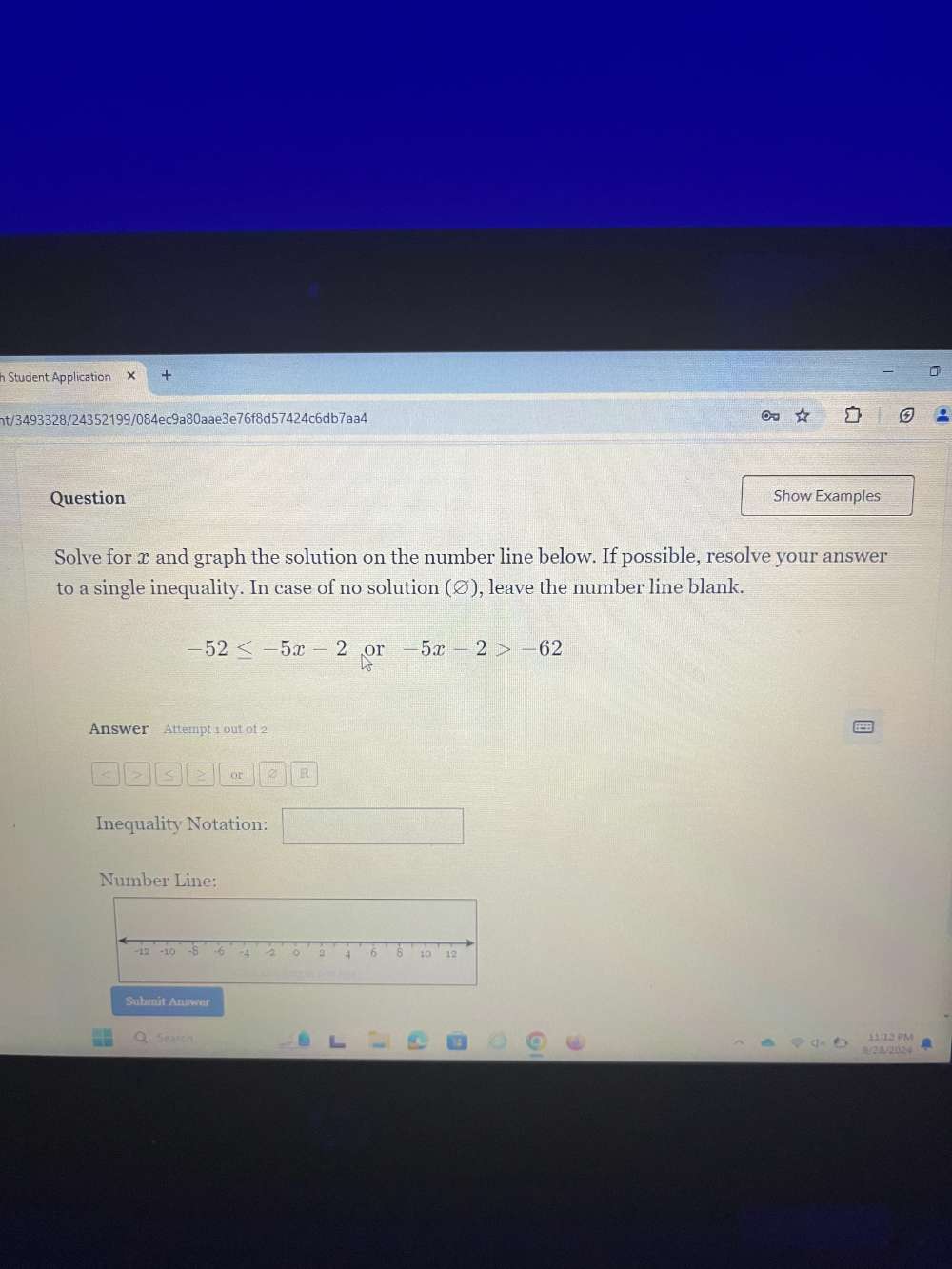 Student Application X 
ht/3493328/24352199/084ec9a80aae3e76f8d57424c6db7aa4 
Question Show Examples 
Solve for x and graph the solution on the number line below. If possible, resolve your answer 
to a single inequality. In case of no solution (∅), leave the number line blank.
-52≤ -5x-2 or -5x-2>-62
Answer Attempt 1 out of 2
< > or 2 R 
Inequality Notation: 
Number Line: 
Submit Answer 
Q. Search 11:12 PM 
8/23305