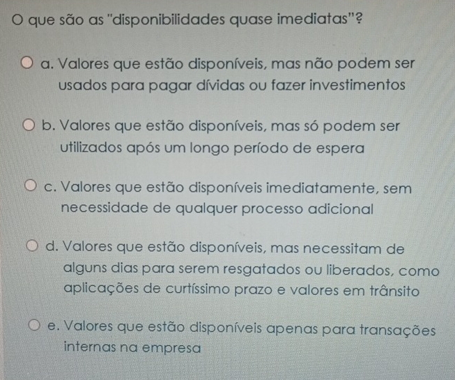 ) que são as ''disponibilidades quase imediatas''?
a. Valores que estão disponíveis, mas não podem ser
usados para pagar dívidas ou fazer investimentos
b. Valores que estão disponíveis, mas só podem ser
utilizados após um longo período de espera
c. Valores que estão disponíveis imediatamente, sem
necessidade de qualquer processo adicional
d. Valores que estão disponíveis, mas necessitam de
alguns dias para serem resgatados ou liberados, como
aplicações de curtíssimo prazo e valores em trânsito
e. Valores que estão disponíveis apenas para transações
internas na empresa