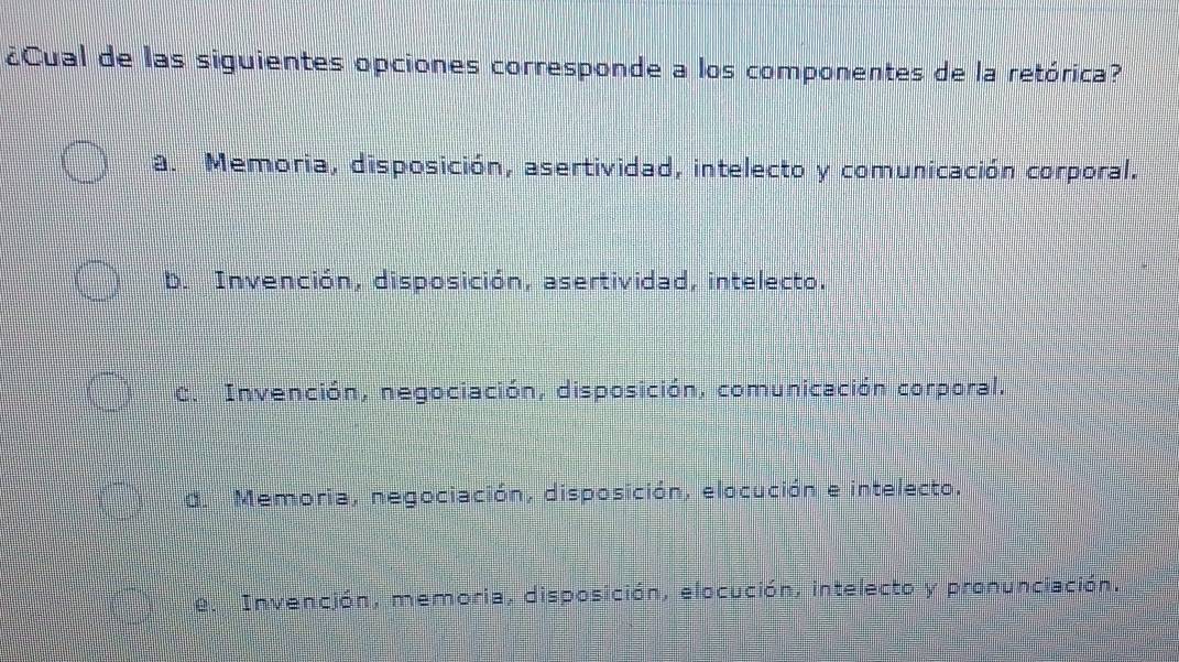 ¿Cual de las siguientes opciones corresponde a los componentes de la retórica?
a. Memoria, disposición, asertividad, intelecto y comunicación corporal.
D. Invención, disposición, asertividad, intelecto.
C. Invención, negociación, disposición, comunicación corporal.
d. Memoria, negociación, disposición, elocución e intelecto.
e. Invención, memoria, disposición, elocución, intelecto y pronunciación.