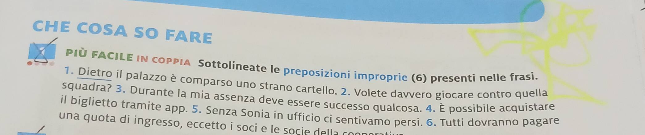 CHE COSA SO FARE 
PIÜ FACILE IN COPPIA Sottolineate le preposizioni improprie (6) presenti nelle frasi. 
1. Dietro il palazzo è comparso uno strano cartello. 2. Volete davvero giocare contro quella 
squadra? 3. Durante la mia assenza deve essere successo qualcosa. 4. È possibile acquistare 
il biglietto tramite app. 5. Senza Sonia in ufficio ci sentivamo persi. 6. Tutti dovranno pagare 
una quota di ingresso, eccetto i soci e le socie della co