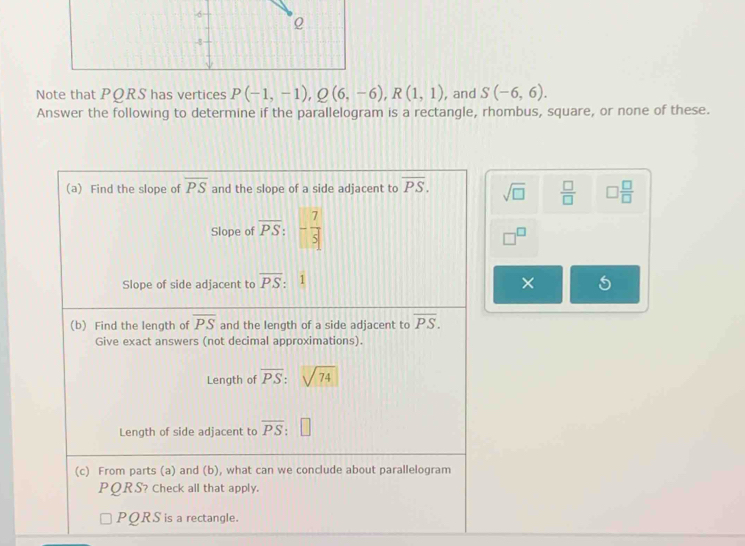 Note that PQRS has vertices P(-1,-1), Q(6,-6), R(1,1) , and S(-6,6). 
Answer the following to determine if the parallelogram is a rectangle, rhombus, square, or none of these. 
(a) Find the slope of overline PS and the slope of a side adjacent to overline PS. sqrt(□ )  □ /□   □  □ /□  
Slope of overline PS:- 7/5 
□ C 
Slope of side adjacent to overline PS : 1 || 
× 
(b) Find the length of overline PS and the length of a side adjacent to overline PS. 
Give exact answers (not decimal approximations). 
Length of overline PS:sqrt(74)
Length of side adjacent to overline PS:□
(c) From parts (a) and (b), what can we conclude about parallelogram
PQRS? Check all that apply.
PQRS is a rectangle.