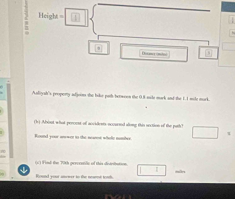 Fleight° t=
k=□ □  □

N 
0 
Distance (miles)
3
a 
Aaliyah's property adjoins the bike path between the 0.8 mile mark and the 1.1 mile mark. 
(b) About what percent of accidents occurred along this section of the path? 
0
□ frac  %
Round your answer to the nearest whole number. 
too 
bie 
(c) Find the 70th percentile of this distribution. 
I miles
00 Round your answer to the nearest tenth.