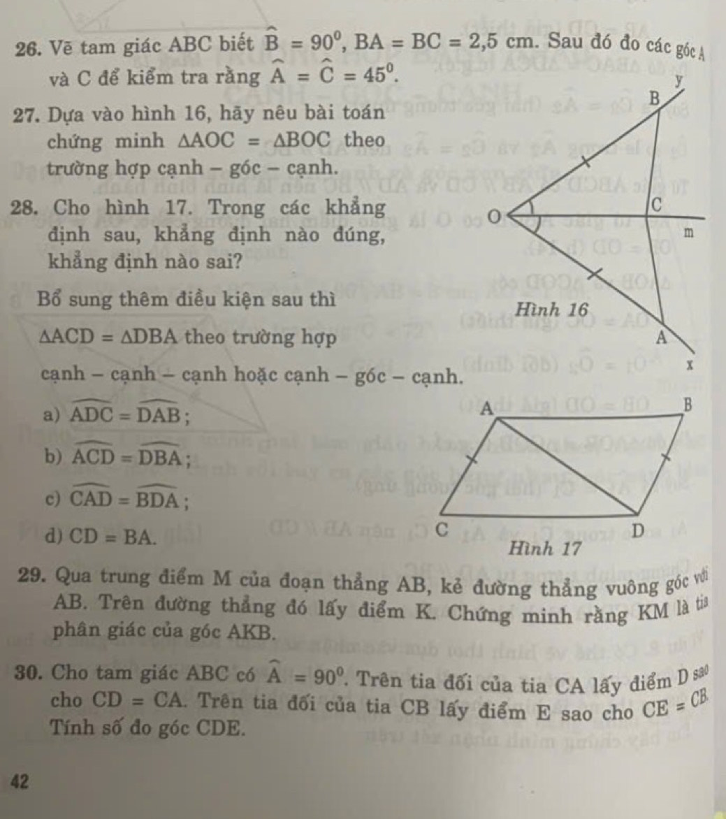 Vẽ tam giác ABC biết hat B=90^0, BA=BC=2,5cm. Sau đó đo các góc A
và C để kiểm tra rằng widehat A=widehat C=45^0. 
27. Dựa vào hình 16, hãy nêu bài toán
chứng minh △ AOC=△ BOC theo
trường hợp cạnh - góc - cạnh.
28. Cho hình 17. Trong các khẳng
định sau, khẳng định nào đúng,
khẳng định nào sai?
Bổ sung thêm điều kiện sau thì
△ ACD=△ DBA theo trường hợp
cạnh - cạnh - cạnh hoặc cạnh -8 g6c − cạnh.
a) widehat ADC=widehat DAB.
b) widehat ACD=widehat DBA;
c) widehat CAD=widehat BDA;
d) CD=BA. 
29. Qua trung điểm M của đoạn thẳng AB, kẻ đường thẳng vuông góc với
AB. Trên đường thẳng đó lấy điểm K. Chứng minh rằng KM là tia
phân giác của góc AKB.
30. Cho tam giác ABC có widehat A=90° T Trên tia đối của tia CA lấy điểm D sao
cho CD=CA. Trên tia đối của tia CB lấy điểm E sao cho CE=CB
Tính số đo góc CDE.
42