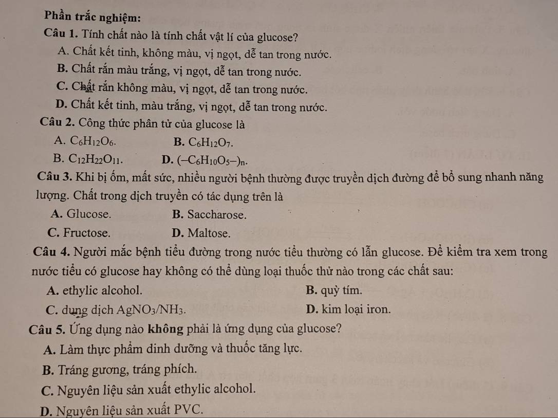 Phần trắc nghiệm:
Câu 1. Tính chất nào là tính chất vật lí của glucose?
A. Chất kết tinh, không màu, vị ngọt, dễ tan trong nước.
B. Chất rắn màu trắng, vị ngọt, dễ tan trong nước.
C. Chất rắn không màu, vị ngọt, dễ tan trong nước.
D. Chất kết tinh, màu trắng, vị ngọt, dễ tan trong nước.
Câu 2. Công thức phân tử của glucose là
A. C_6H_12O_6. B. C_6H_12O_7.
B. C_12H_22O_11. D. (-C_6H_10O_5-)_n. 
Câu 3. Khi bị ốm, mất sức, nhiều người bệnh thường được truyền dịch đường để bổ sung nhanh năng
lượng. Chất trong dịch truyền có tác dụng trên là
A. Glucose. B. Saccharose.
C. Fructose. D. Maltose.
Câu 4. Người mắc bệnh tiểu đường trong nước tiểu thường có lẫn glucose. Để kiểm tra xem trong
nước tiểu có glucose hay không có thể dùng loại thuốc thử nào trong các chất sau:
A. ethylic alcohol. B. quỳ tím.
C. dung dịch AgNO_3/NH I3 D. kim loại iron.
Câu 5. Ứng dụng nào không phải là ứng dụng của glucose?
A. Làm thực phẩm dinh dưỡng và thuốc tăng lực.
B. Tráng gương, tráng phích.
C. Nguyên liệu sản xuất ethylic alcohol.
D. Nguyên liệu sản xuất PVC.