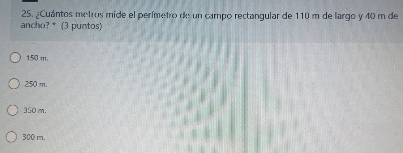 ¿Cuántos metros mide el perímetro de un campo rectangular de 110 m de largo y 40 m de
ancho? * (3 puntos)
150 m.
250 m.
350 m.
300 m.