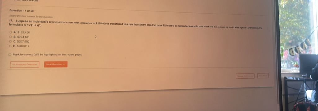 Select the best answer for the question
formula is A=P(1+r)^t.)
17. Supp ual's retirement account with a balance of $165,000 is transferred to a new investment plan that pays 8% interest compounded annually. How much will the account be worth after 3 years? (Ramember, the
A. $192,456
B. S224 48
C. $207,852
D. $209,017
Mark for review (Will be highlighted on the review page)
<< Previous Question Next Question >>
Sne A Li t