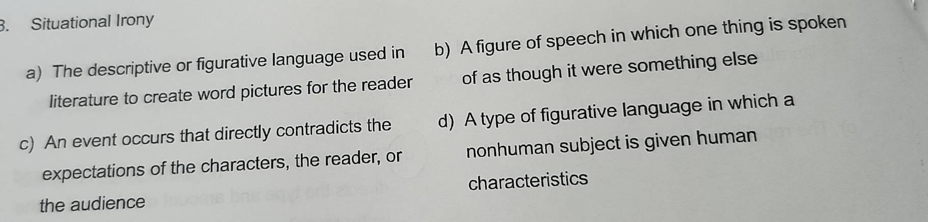Situational Irony
a) The descriptive or figurative language used in b) A figure of speech in which one thing is spoken
literature to create word pictures for the reader of as though it were something else
c) An event occurs that directly contradicts the d) A type of figurative language in which a
expectations of the characters, the reader, or nonhuman subject is given human
the audience characteristics