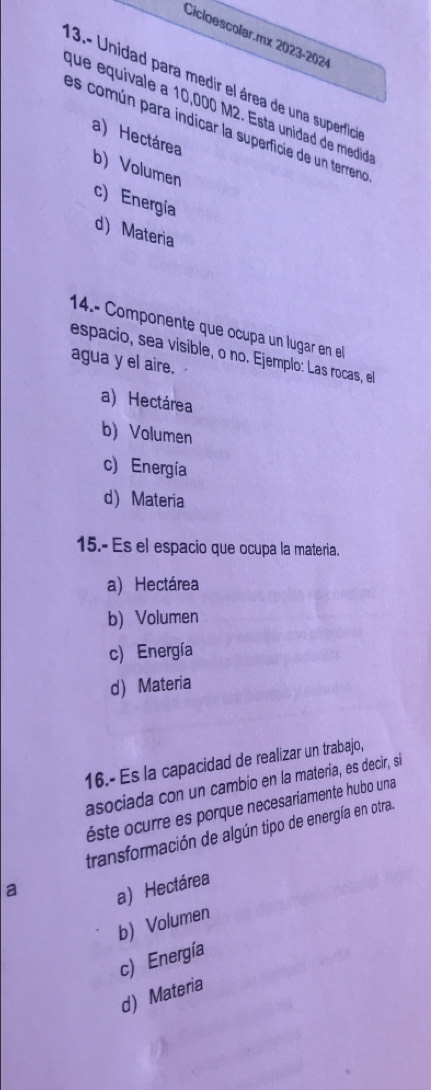 Cicloescolar.mx 2023-2024
13.- Unidad para medir el área de una superficia
que equivale a 10,000 M2. Esta unidad de medidaó
es común para indicar la superficie de un terreno
a) Hectárea
b) Volumen
c) Energía
d) Materia
14.- Componente que ocupa un lugar en el
espacio, sea visible, o no. Ejemplo: Las rocas, el
agua y el aire.
a) Hectárea
b) Volumen
c) Energía
d) Materia
15.- Es el espacio que ocupa la materia.
a) Hectárea
b) Volumen
c) Energía
d) Materia
16.- Es la capacidad de realizar un trabajo,
asociada con un cambio en la materia, es decir, si
éste ocurre es porque necesariamente hubo una
transformación de algún tipo de energía en otra.
a
a) Hectárea
b) Volumen
c) Energía
d) Materia