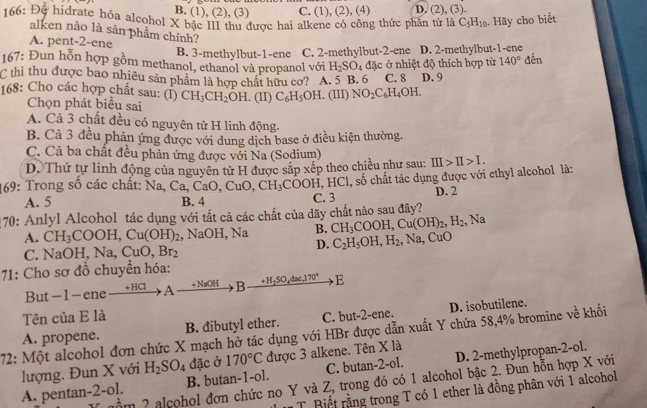 B. (1), (2), (3) C. (1), (2) ,(4) D. (2), (3).
166: Đệ hidrate hóa alcohol X bậc III thu được hai alkene có công thức phần tử là C_5H_10. Hãy cho biết
alken nào là sản phẩm chính?
A. pent-2-ene
B. 3-methylbut-1-ene C. 2-methylbut-2-ene D. 2-methylbut-1-ene
167: Đun hỗn hợp gồm methanol, ethanol và propanol với H_2SO_4 đặc ở nhiệt độ thích hợp từ 140° đến
C thì thu được bao nhiều sản phẩm là hợp chất hữu cơ? A. 5 B. 6 C. 8 D. 9
168: Cho các hợp chất sau: (I) CH_3CH_2OH. (II) C_6H_5OH. (III) NO_2C_6H_4OH.
Chọn phát biểu sai
A. Cả 3 chất đều có nguyên tử H linh động.
B. Cả 3 đều phản ứng được với dung dịch base ở điều kiện thường.
C. Cả ba chất đều phản ứng được với Na (Sodium)
D. Thứ tự linh động của nguyên tử H được sắp xếp theo chiều như sau: III>II>I.
169: Trong số các chất: Na Ca,CaO,CuO,CH_3COOH,H Cl, số chất tác dụng được với ethyl alcohol là:
A. 5 B. 4 C. 3 D. 2
170: Anlyl Alcohol tác dụng với tất cả các chất của dãy chất nào sau đây?
A. CH_3COOH,Cu(OH)_2 , NaOH, Na B. CH_3COOH,Cu(OH)_2,H_2,Na
D. C_2H_5OH,H_2,Na,CuO
C. 1 NaOH,Na,CuO,Br_2
71: Cho sơ đồ chuyền hóa:
But-1-ene +HCl A +NaOH B +H_2SO_4dac,170° E
Tên của E là
A. propene. B. đibutyl ether. C. but-2-ene. D. isobutilene.
72: Một alcohol đơn chức X mạch hở tác dụng với HBr được dẫn xuất Y chứa 58,4% bromine vhat e khối
lượng. Đun X với H_2SO_4 đặc ở 170°C được 3 alkene. Tên X là
A. pentan-2-ol. B. butan-1-ol. C. butan-2-ol. D. 2-methylpropan-2-ol.
Y uầm 2 alcohol đơn chức no Y và Z, trong đó có 1 alcohol bậc 2. Đun hỗn hợp X với
T Biết rằng trong T có 1 ether là đồng phân với 1 alcohol