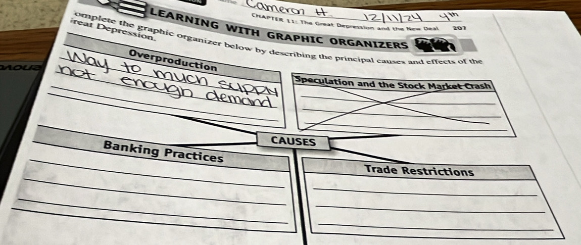 CHAPTER 11: The Great Depression and the New Deal 207 
LEARNING WITH GRAPHIC ORGANIZERS 
real Depression. 
_omplete the graphic organizer below by describing the principal causes and effects of the 
_ 
_Overproduction 
u e 
_ 
_ 
Banking Practices 
_ 
Trade Restrictions 
_ 
_ 
_ 
_