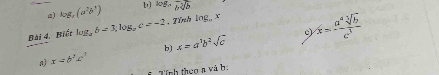 log _a(a^2b^3) b) log _afrac bsqrt[3](b)
Bài 4. Biết log _ab=3; log _ac=-2. Tính log _ax
b) x=a^3b^2sqrt(c)
c) x= a^4sqrt[3](b)/c^3 
a) x=b^3.c^2
Tính theo a và b :