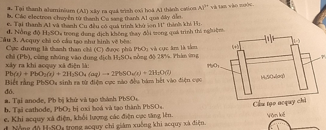 a. Tại thanh aluminium (Al) xảy ra quá trình oxi hoá Al thành cation Al^(3+) và tan vào nước.
b. Các electron chuyền từ thanh Cu sang thanh Al qua dây dẫn.
c. Tại thanh Al và thanh Cu đều có quá trình khử ion H^+ thành khí H_2.
d. Nồng độ H_2SO_4 trong dung dịch không thay đồi trong quá trình thí nghiệm.
Câu 3. Acquy chì có cấu tạo như hình vẽ bên:
Cực dương là thanh than chì (C) được phủ PbO_2 và cực âm là tấm
chì (Pb), cùng nhúng vào dung dịch H_2SO_4 nồng độ 28%. Phản ứngP
xảy ra khi acquy xả điện là:
Pb(s)+PbO_2(s)+2H_2SO_4(aq)to 2PbSO_4(s)+2H_2O(l)
Biết rằng PbSO4 sinh ra từ điện cực nào đều bám hết vào điện cự
đó.
a. Tại anode, Pb bị khử và tạo thành PbSO4.
b. Tại cathode, PbO_2 bị oxi hoá và tạo thành PbSO₄.
c. Khi acquy xả điện, khối lượng các điện cực tăng lên.
Vôn kế
d Nẵng độ H_2SO * trong cquy chi giảm xuống khi acquy xả điện.