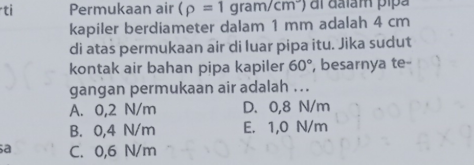 ti Permukaan air (rho =1gram/cm^3) di dalam pipa
kapiler berdiameter dalam 1 mm adalah 4 cm
di atas permukaan air di luar pipa itu. Jika sudut
kontak air bahan pipa kapiler 60° , besarnya te
gangan permukaan air adalah ...
A. 0,2 N/m D. 0,8 N/m
B. 0,4 N/m E. 1,0 N/m
a
C. 0,6 N/m