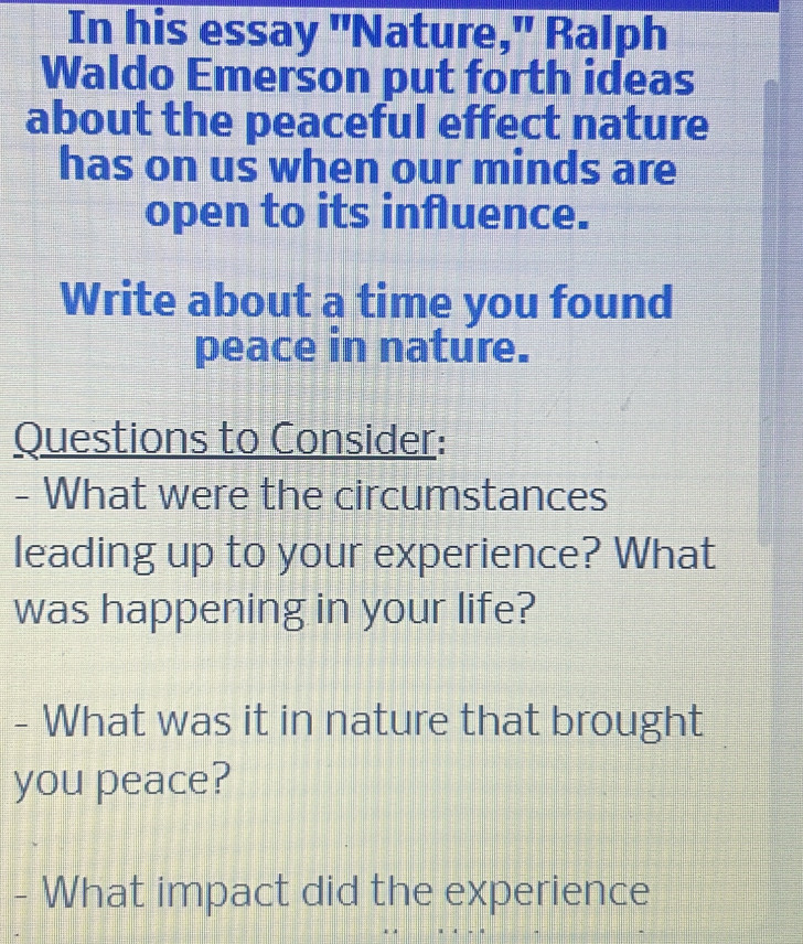 In his essay "Nature," Ralph 
Waldo Emerson put forth ideas 
about the peaceful effect nature 
has on us when our minds are 
open to its influence. 
Write about a time you found 
peace in nature. 
Questions to Consider: 
- What were the circumstances 
leading up to your experience? What 
was happening in your life? 
- What was it in nature that brought 
you peace? 
- What impact did the experience