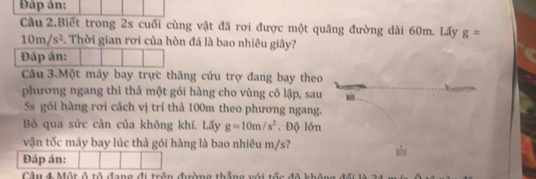 Đấp án: 
Câu 2.Biết trong 2s cuối cùng vật đã rơi được một quãng đường dài 60m. Lấy g=
10m/s^2. Thời gian rơi của hòn đá là bao nhiêu giây? 
Đáp án: 
Câu 3.Một máy bay trực thăng cứu trợ đang bay theo 
phương ngang thì thả một gói hàng cho vùng cô lập, sau 
5s gói hàng rơi cách vị trí thả 100m theo phương ngang. 
Bỏ qua sức cản của không khí. Lấy g=10m/s^2. Độ lớn 
vận tốc máy bay lúc thả gói hàng là bao nhiêu m/s? 
Đáp án: 
Câu 4 Một 6that 6 dang đi trên đờng thẳng với tốc đô khôn