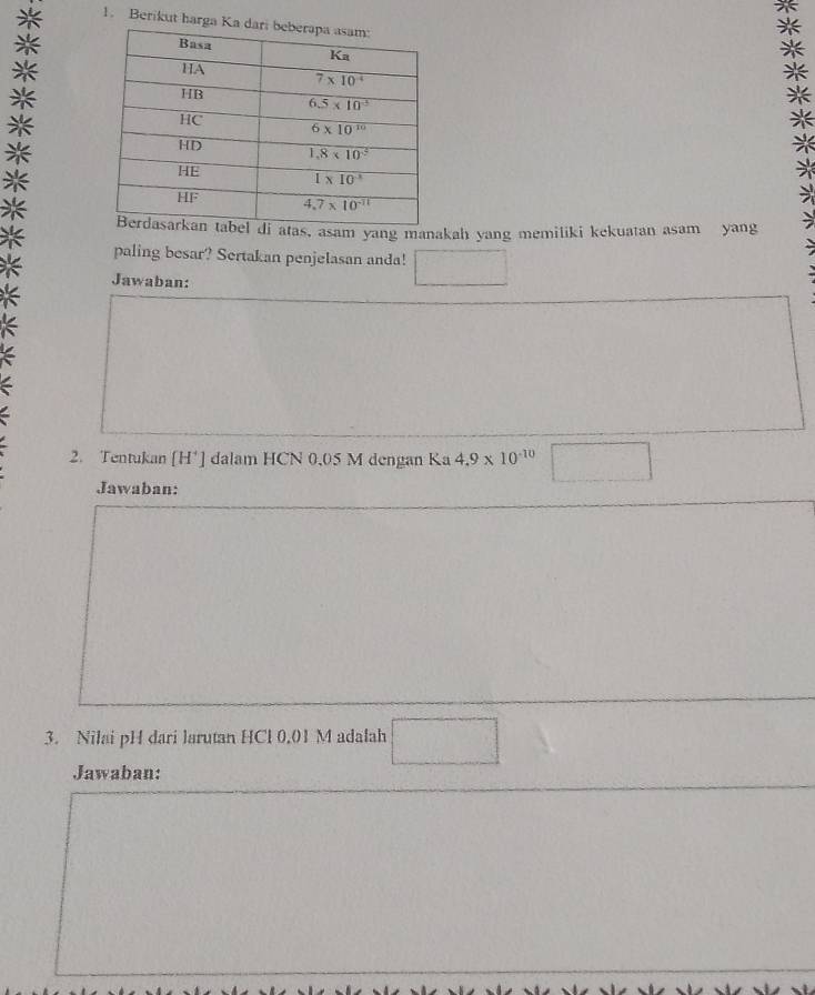 Berikut harg
, asam yang manakah yang memiliki kekuatan asam yang
paling besar? Sertakan penjelasan anda!
Jawaban:
2. Tentukan [H'] dalam HCN 0,05 M dengan Ka 4.9* 10^(-10) □
Jawaban:
3. Nilai pH dari larutan HCl 0,01 M adalah □
Jawaban: