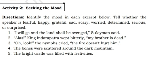 Activity 2: Seeking the Mood 
Directions: Identify the mood in each excerpt below. Tell whether the 
speaker is fearful, happy, grateful, sad, scary, worried, determined, serious, 
or surprised. 
1. “I will go and the land shall be avenged,” Sulayman said. 
2. “Alas!” King Indarapatra wept bitterly, “my brother is dead.” 
3. “Oh, look!” the nymphs cried, “the fire doesn’t hurt him.” 
4. The bones were scattered around the dark mountain. 
5. The bright castle was filled with festivities.