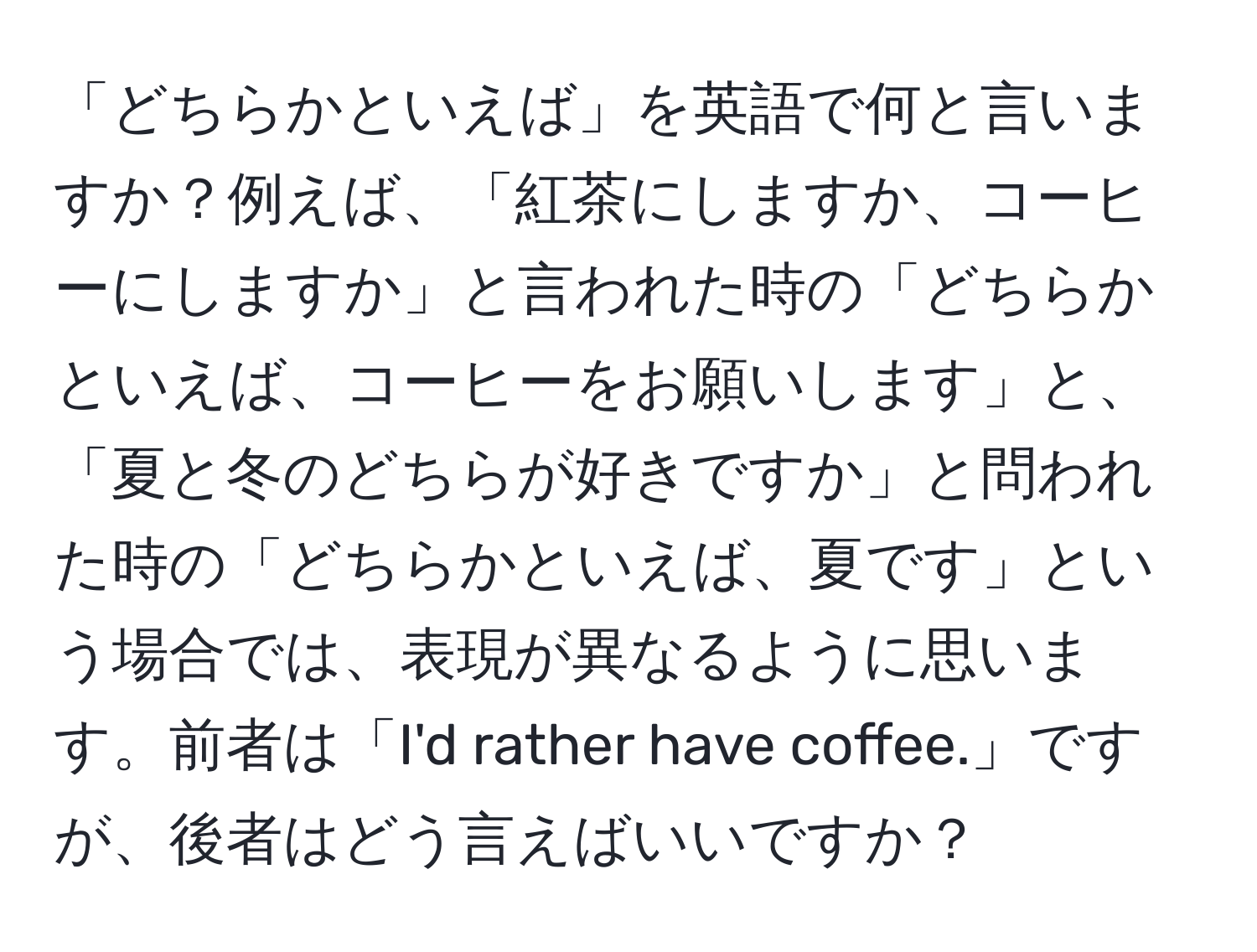 「どちらかといえば」を英語で何と言いますか？例えば、「紅茶にしますか、コーヒーにしますか」と言われた時の「どちらかといえば、コーヒーをお願いします」と、「夏と冬のどちらが好きですか」と問われた時の「どちらかといえば、夏です」という場合では、表現が異なるように思います。前者は「I'd rather have coffee.」ですが、後者はどう言えばいいですか？