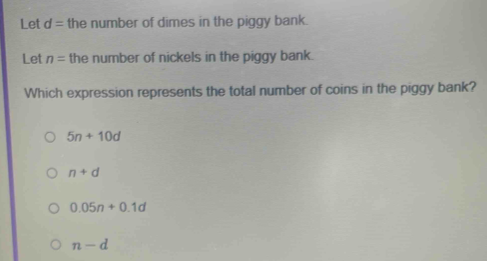 Let d= the number of dimes in the piggy bank.
Let n= the number of nickels in the piggy bank.
Which expression represents the total number of coins in the piggy bank?
5n+10d
n+d
0.05n+0.1d
n-d