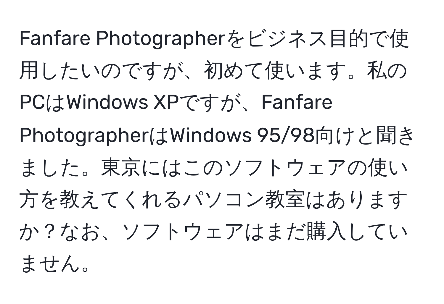 Fanfare Photographerをビジネス目的で使用したいのですが、初めて使います。私のPCはWindows XPですが、Fanfare PhotographerはWindows 95/98向けと聞きました。東京にはこのソフトウェアの使い方を教えてくれるパソコン教室はありますか？なお、ソフトウェアはまだ購入していません。