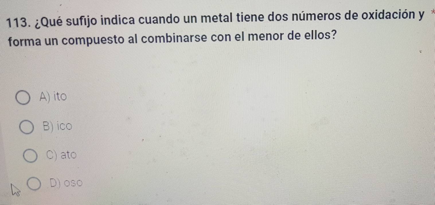 ¿Qué sufijo indica cuando un metal tiene dos números de oxidación y
forma un compuesto al combinarse con el menor de ellos?
A) ito
B) ico
C) ato
D) oso