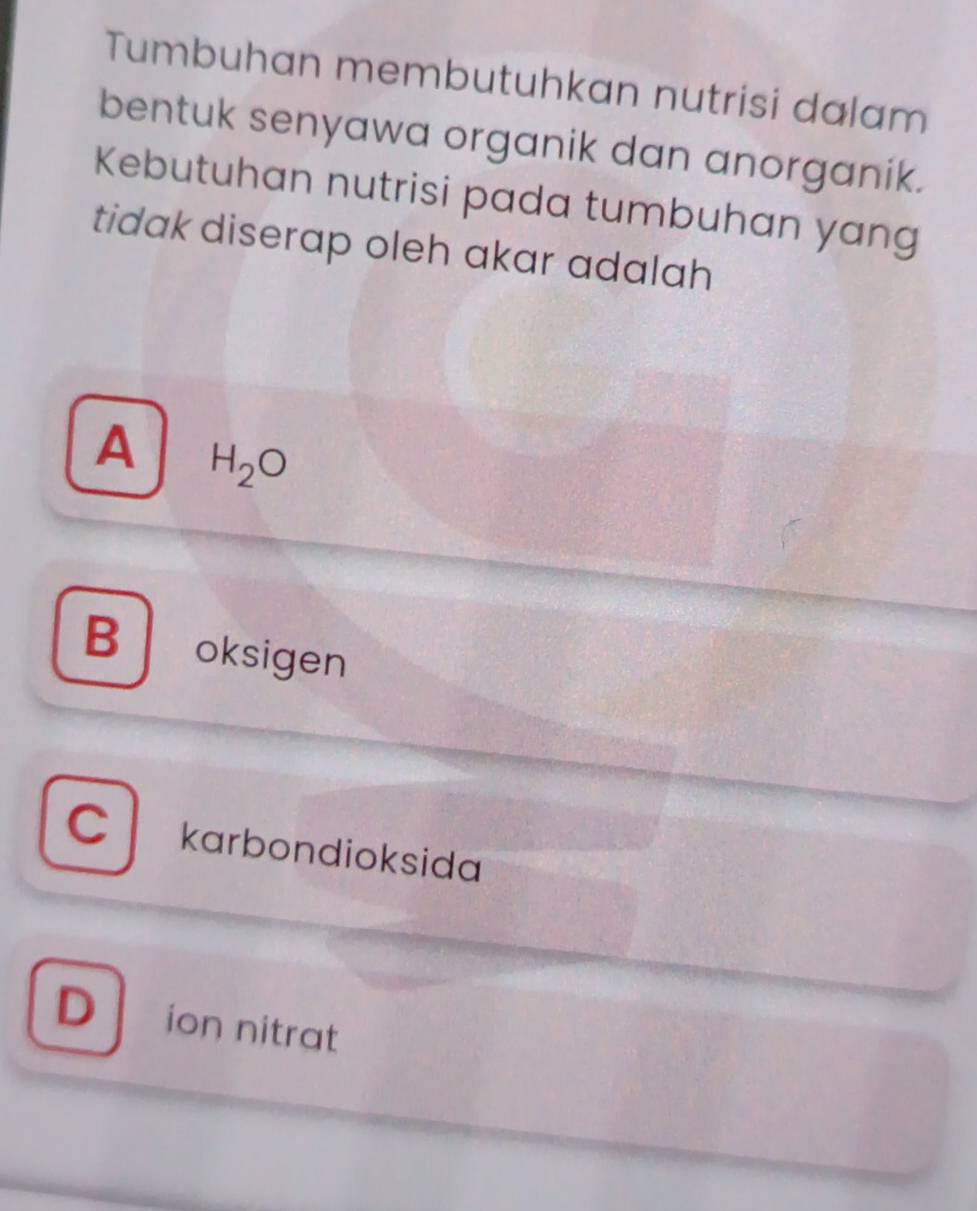 Tumbuhan membutuhkan nutrisi dalam
bentuk senyawa organik dan anorganik.
Kebutuhan nutrisi pada tumbuhan yang
tidak diserap oleh akar adalah
A H_2O
B oksigen
C karbondioksida
D ion nitrat