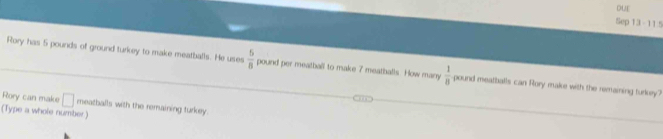 Sep 13 - 115 
Rory has 5 pounds of ground turkey to make meatballs. He uses  5/8  pound per meatball to make 7 meatballs. How many  1/8  pound meatballs can Rory make with the remaining turkey? 
Rory can make □ meatballs with the remaining turkey 
(Type a whole number)