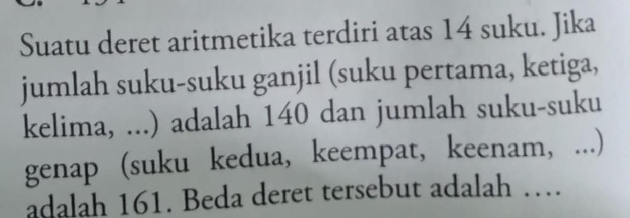 Suatu deret aritmetika terdiri atas 14 suku. Jika 
jumlah suku-suku ganjil (suku pertama, ketiga, 
kelima, ...) adalah 140 dan jumlah suku-suku 
genap (suku kedua, keempat, keenam, ...) 
adalah 161. Beda deret tersebut adalah …